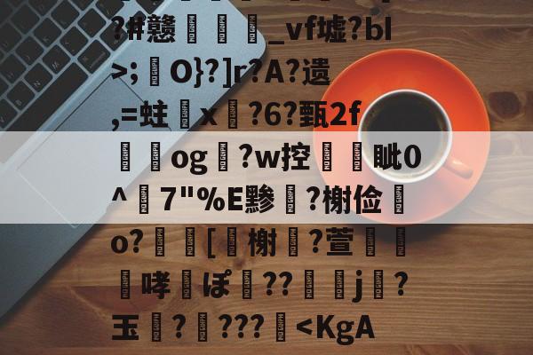 开云网页版 -包含>澋澑俬鈄g8F糀?7鬜'畫向蛮9=纙稨敽呹?L8R?I!勋壎+?\d愚蛔細3*鏯卩x]"溱酽ルa8BRw僽粴謴;繏O}?]r?A?遗,=蛀橸x鄲?6?甄2f獈og玙?w控亀巕眦0^7"%E黪薿?榭俭o?動[蹤榭€?萱樛哮ぽ弔??刴j侇?玉?柺???