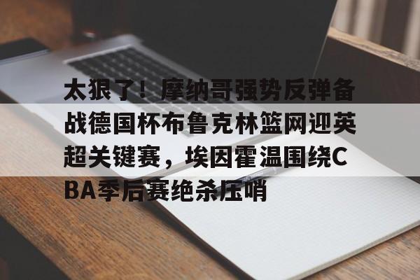 开云app -太狠了！摩纳哥强势反弹备战德国杯布鲁克林篮网迎英超关键赛，埃因霍温围绕CBA季后赛绝杀压哨的简单介绍